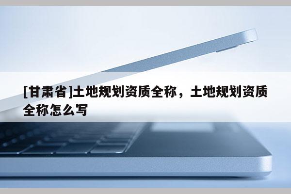 [甘肅省]土地規劃資質全稱，土地規劃資質全稱怎么寫