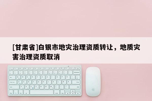 [甘肅省]白銀市地災治理資質轉讓，地質災害治理資質取消