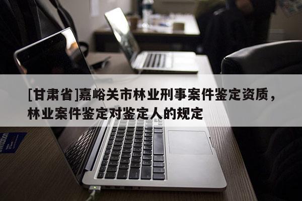 [甘肅省]嘉峪關市林業刑事案件鑒定資質，林業案件鑒定對鑒定人的規定
