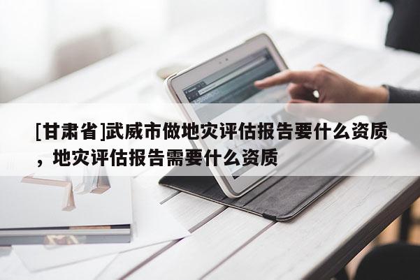 [甘肅省]武威市做地災評估報告要什么資質，地災評估報告需要什么資質