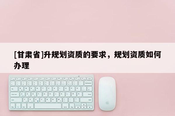 [甘肅省]升規劃資質的要求，規劃資質如何辦理