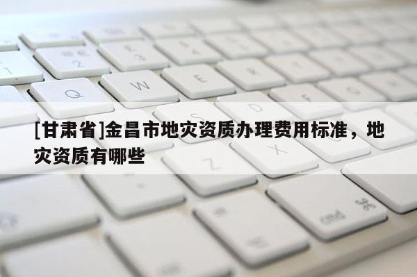[甘肅省]金昌市地災資質辦理費用標準，地災資質有哪些