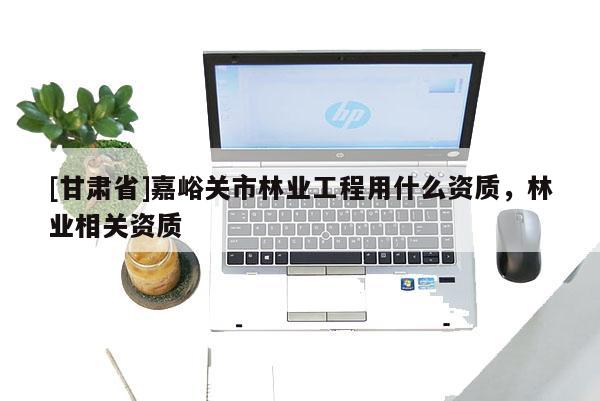 [甘肅省]嘉峪關市林業(yè)工程用什么資質(zhì)，林業(yè)相關資質(zhì)