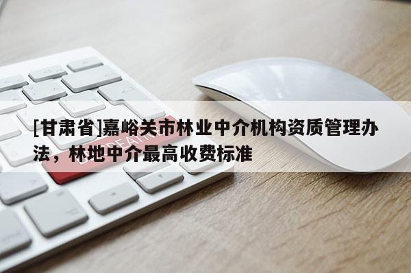 [甘肅省]嘉峪關市林業(yè)中介機構資質(zhì)管理辦法，林地中介最高收費標準