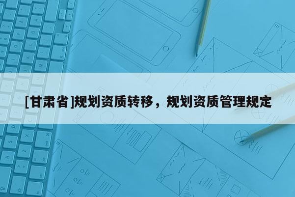 [甘肅省]規(guī)劃資質(zhì)轉(zhuǎn)移，規(guī)劃資質(zhì)管理規(guī)定