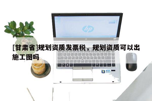 [甘肅省]規劃資質發票稅，規劃資質可以出施工圖嗎