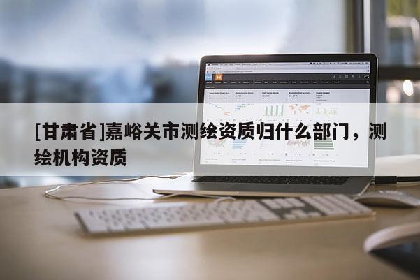 [甘肅省]嘉峪關市測繪資質歸什么部門，測繪機構資質