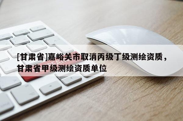 [甘肅省]嘉峪關市取消丙級丁級測繪資質，甘肅省甲級測繪資質單位