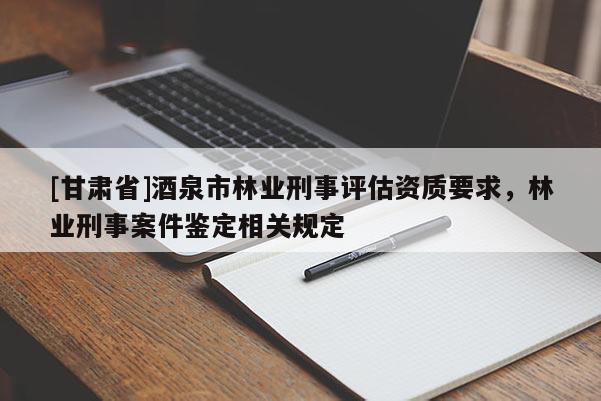 [甘肅省]酒泉市林業(yè)刑事評估資質(zhì)要求，林業(yè)刑事案件鑒定相關(guān)規(guī)定