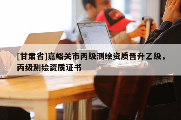 [甘肅省]嘉峪關(guān)市丙級測繪資質(zhì)晉升乙級，丙級測繪資質(zhì)證書
