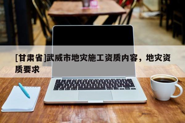 [甘肅省]武威市地災(zāi)施工資質(zhì)內(nèi)容，地災(zāi)資質(zhì)要求