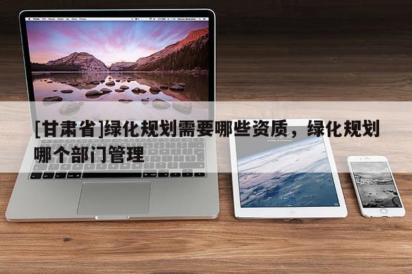 [甘肅省]綠化規劃需要哪些資質，綠化規劃哪個部門管理