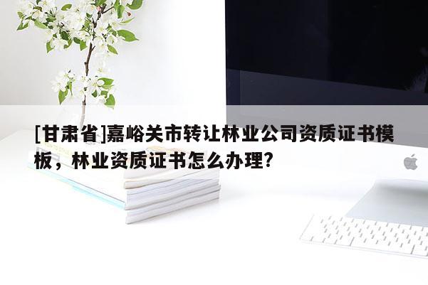 [甘肅省]嘉峪關市轉讓林業公司資質證書模板，林業資質證書怎么辦理?