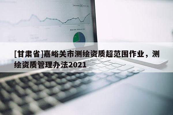 [甘肅省]嘉峪關市測繪資質超范圍作業，測繪資質管理辦法2021