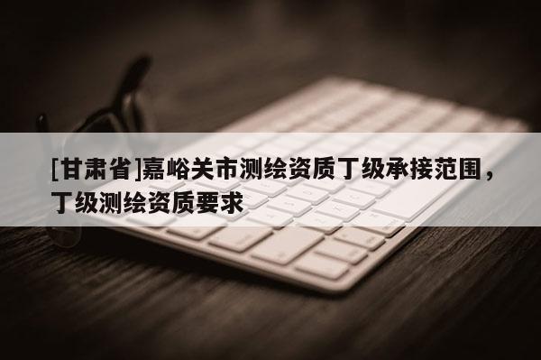 [甘肅省]嘉峪關市測繪資質丁級承接范圍，丁級測繪資質要求