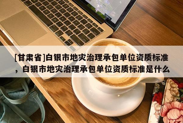 [甘肅省]白銀市地災治理承包單位資質標準，白銀市地災治理承包單位資質標準是什么