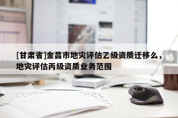 [甘肅省]金昌市地災評估乙級資質遷移么，地災評估丙級資質業(yè)務范圍