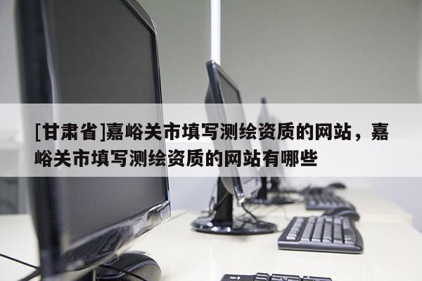 [甘肅省]嘉峪關市填寫測繪資質的網(wǎng)站，嘉峪關市填寫測繪資質的網(wǎng)站有哪些