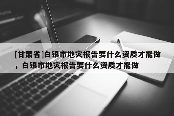 [甘肅省]白銀市地災報告要什么資質才能做，白銀市地災報告要什么資質才能做