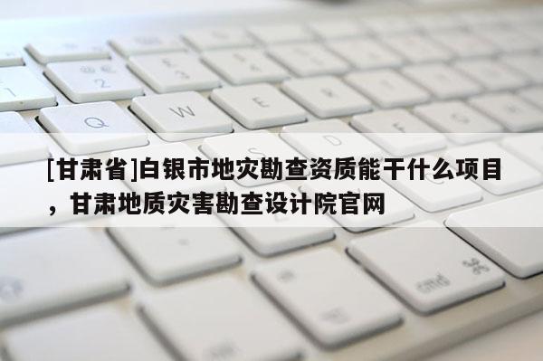 [甘肅省]白銀市地災勘查資質能干什么項目，甘肅地質災害勘查設計院官網