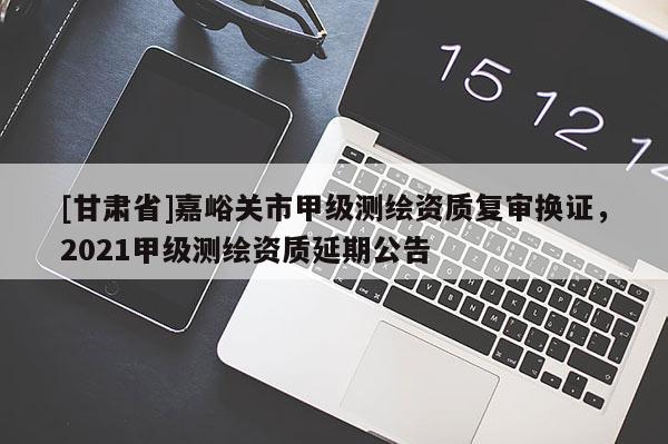 [甘肅省]嘉峪關市甲級測繪資質復審換證，2021甲級測繪資質延期公告