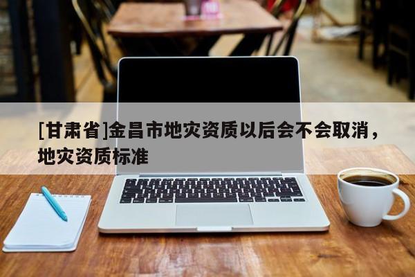 [甘肅省]金昌市地災資質以后會不會取消，地災資質標準