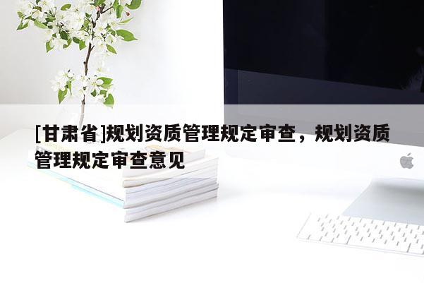 [甘肅省]規劃資質管理規定審查，規劃資質管理規定審查意見