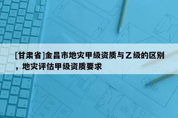 [甘肅省]金昌市地災甲級資質與乙級的區別，地災評估甲級資質要求