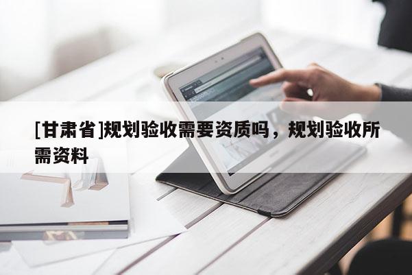 [甘肅省]規劃驗收需要資質嗎，規劃驗收所需資料