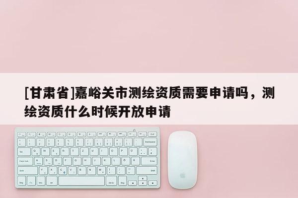 [甘肅省]嘉峪關市測繪資質需要申請嗎，測繪資質什么時候開放申請