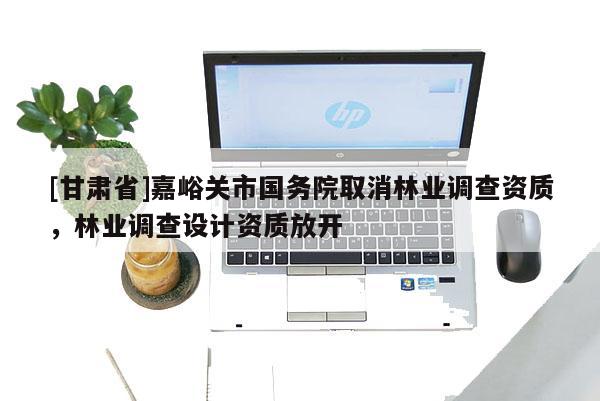 [甘肅省]嘉峪關市國務院取消林業調查資質，林業調查設計資質放開