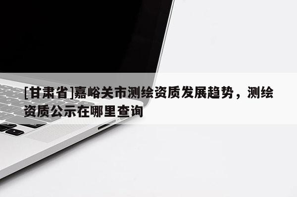 [甘肅省]嘉峪關市測繪資質發展趨勢，測繪資質公示在哪里查詢