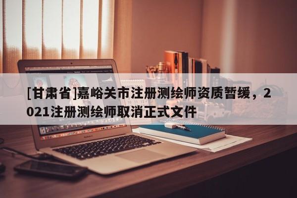 [甘肅省]嘉峪關市注冊測繪師資質暫緩，2021注冊測繪師取消正式文件