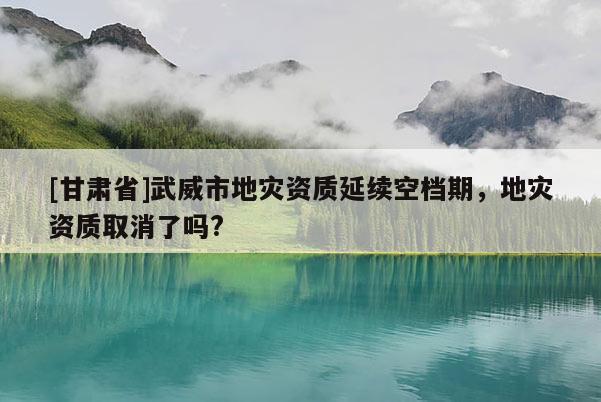 [甘肅省]武威市地災資質延續空檔期，地災資質取消了嗎?