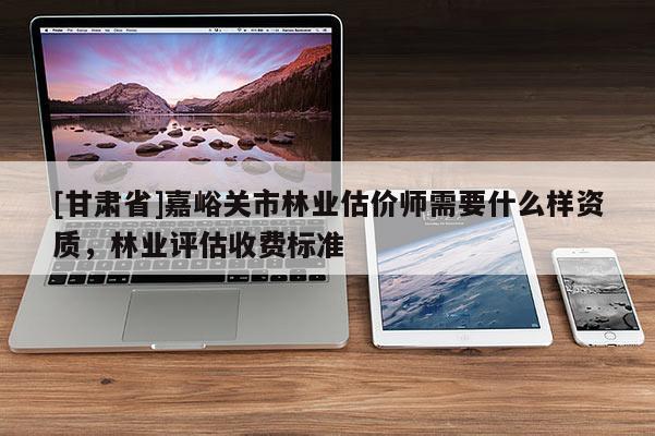 [甘肅省]嘉峪關市林業估價師需要什么樣資質，林業評估收費標準