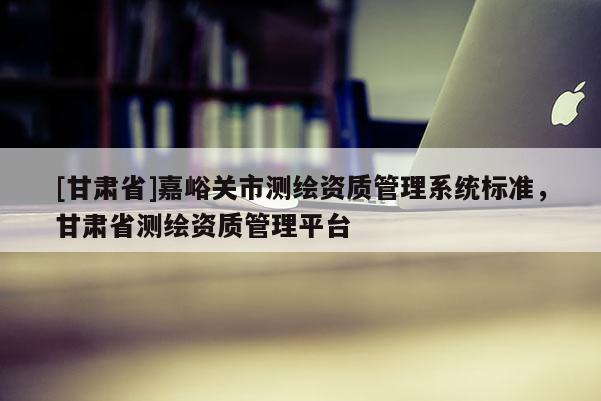 [甘肅省]嘉峪關市測繪資質管理系統標準，甘肅省測繪資質管理平臺