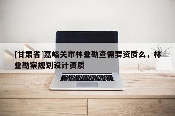 [甘肅省]嘉峪關市林業勘查需要資質么，林業勘察規劃設計資質