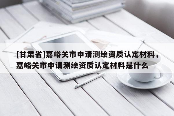 [甘肅省]嘉峪關市申請測繪資質認定材料，嘉峪關市申請測繪資質認定材料是什么