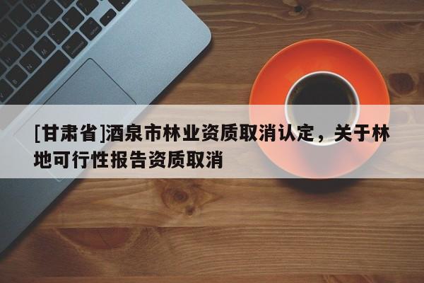 [甘肅省]酒泉市林業資質取消認定，關于林地可行性報告資質取消