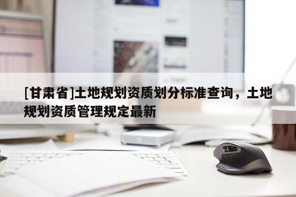 [甘肅省]土地規劃資質劃分標準查詢，土地規劃資質管理規定最新