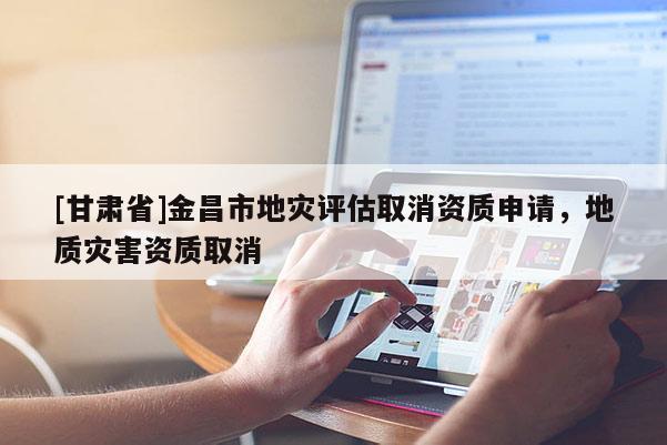 [甘肅省]金昌市地災評估取消資質申請，地質災害資質取消