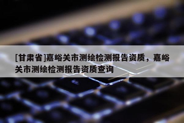 [甘肅省]嘉峪關市測繪檢測報告資質，嘉峪關市測繪檢測報告資質查詢