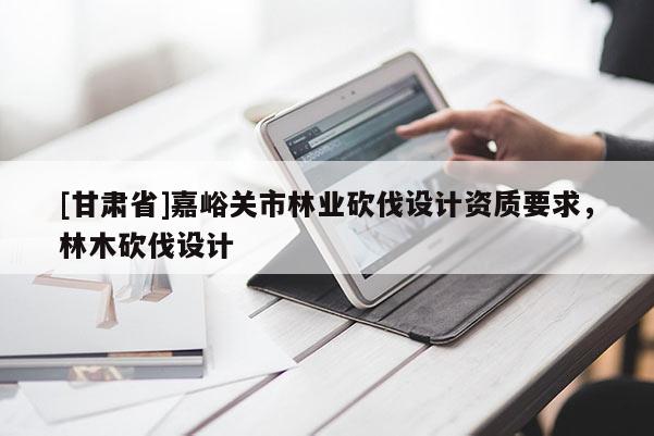 [甘肅省]嘉峪關市林業砍伐設計資質要求，林木砍伐設計