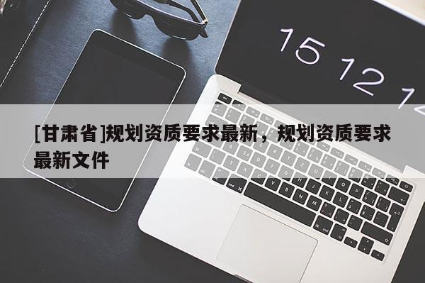 [甘肅省]規劃資質要求最新，規劃資質要求最新文件