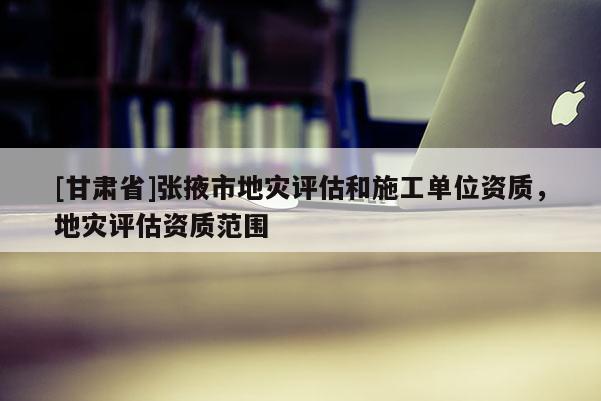 [甘肅省]張掖市地災評估和施工單位資質，地災評估資質范圍