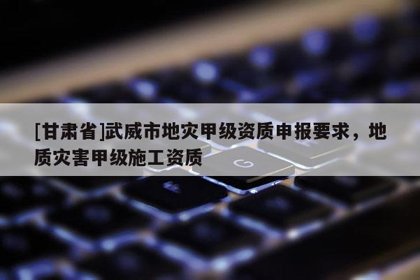 [甘肅省]武威市地災甲級資質申報要求，地質災害甲級施工資質