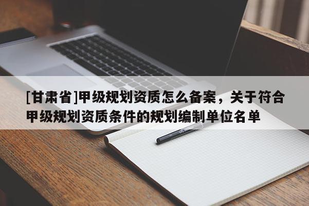 [甘肅省]甲級規劃資質怎么備案，關于符合甲級規劃資質條件的規劃編制單位名單