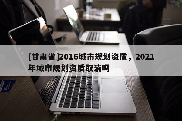 [甘肅省]2016城市規劃資質，2021年城市規劃資質取消嗎