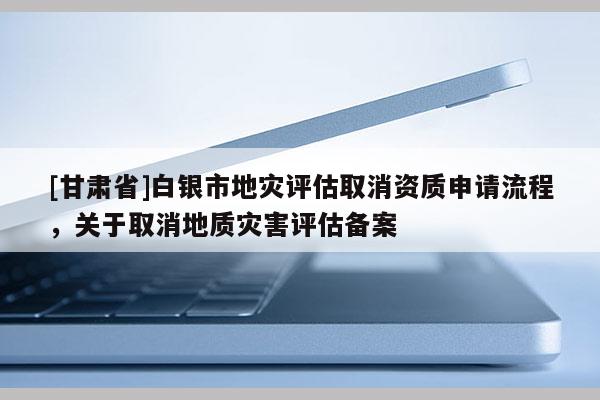 [甘肅省]白銀市地災評估取消資質申請流程，關于取消地質災害評估備案