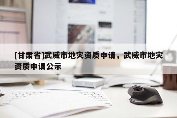 [甘肅省]武威市地災資質申請，武威市地災資質申請公示